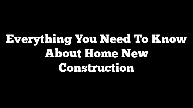 Everything You Need To Know About Home New Construction