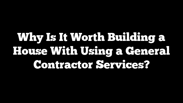 Why Is It Worth Building a House With Using a General Contractor Services?