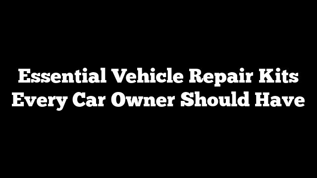 Essential Vehicle Repair Kits Every Car Owner Should Have