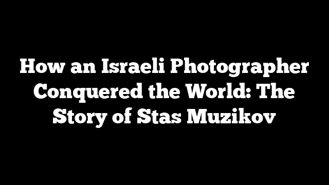 How an Israeli Photographer Conquered the World: The Story of Stas Muzikov