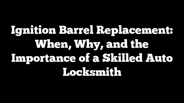 Ignition Barrel Replacement: When, Why, and the Importance of a Skilled Auto Locksmith