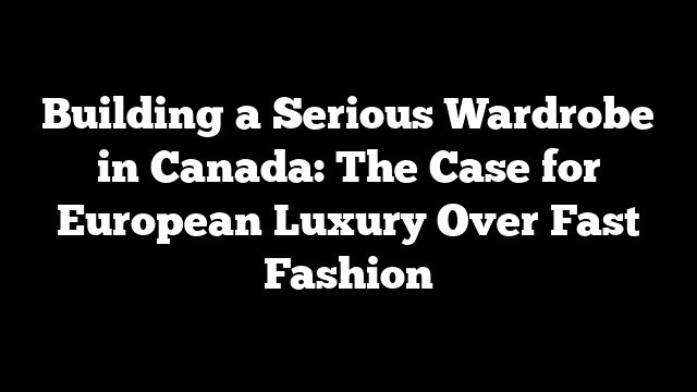 Building a Serious Wardrobe in Canada: The Case for European Luxury Over Fast Fashion